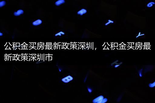 公积金买房最新政策深圳，公积金买房最新政策深圳市