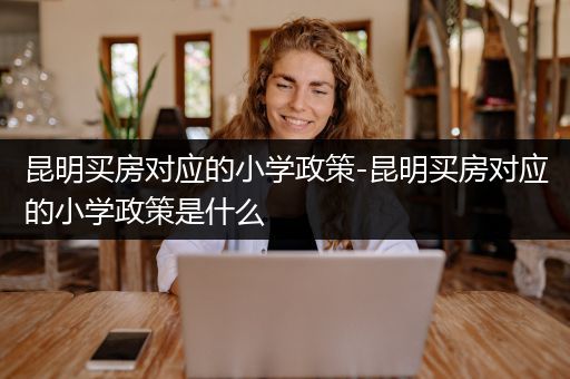 昆明买房对应的小学政策-昆明买房对应的小学政策是什么