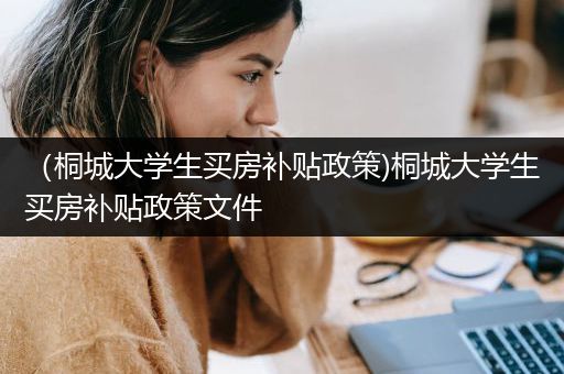 （桐城大学生买房补贴政策)桐城大学生买房补贴政策文件