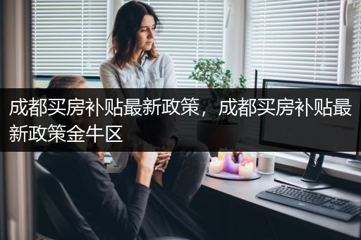 成都买房补贴最新政策，成都买房补贴最新政策金牛区