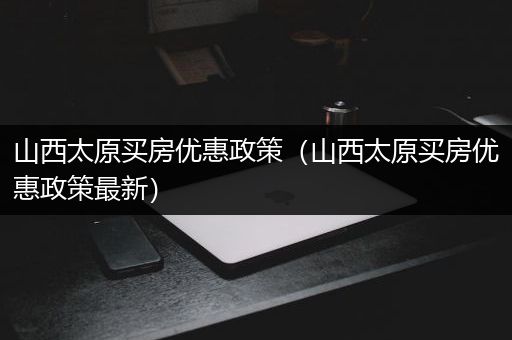 山西太原买房优惠政策（山西太原买房优惠政策最新）