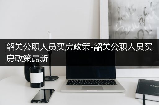 韶关公职人员买房政策-韶关公职人员买房政策最新