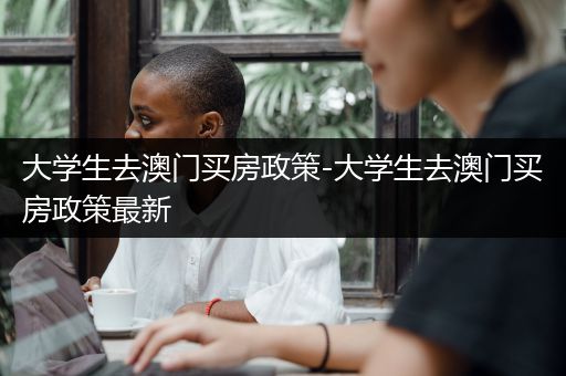 大学生去澳门买房政策-大学生去澳门买房政策最新