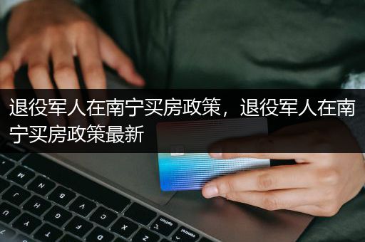 退役军人在南宁买房政策，退役军人在南宁买房政策最新