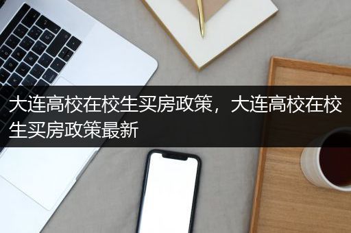 大连高校在校生买房政策，大连高校在校生买房政策最新