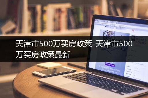 天津市500万买房政策-天津市500万买房政策最新