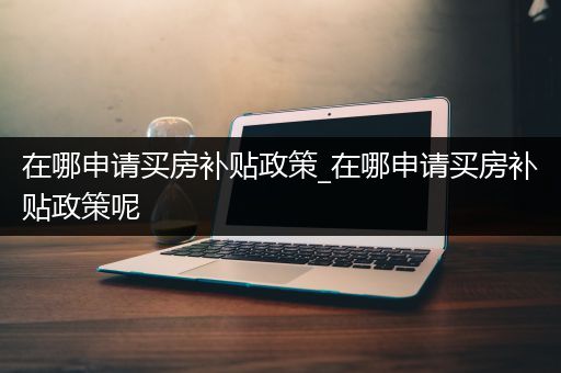 在哪申请买房补贴政策_在哪申请买房补贴政策呢