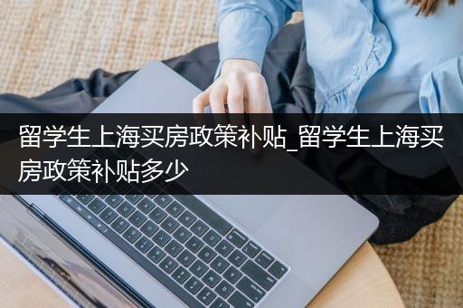 留学生上海买房政策补贴_留学生上海买房政策补贴多少