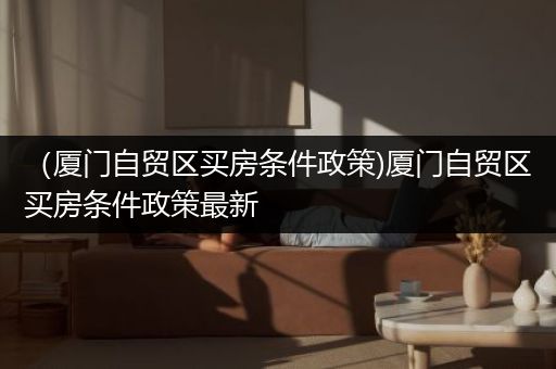 （厦门自贸区买房条件政策)厦门自贸区买房条件政策最新